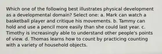 Which one of the following best illustrates physical development as a developmental domain? Select one: a. Mark can watch a basketball player and critique his movements. b. Tammy can hold and use a pencil more easily than she could last year. c. Timothy is increasingly able to understand other people's points of view. d. Thomas learns how to count by practicing counting with a variety of household objects.