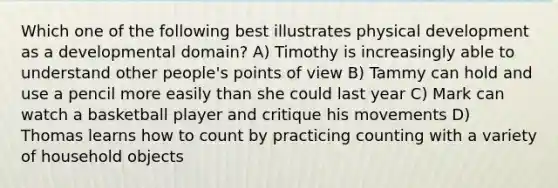 Which one of the following best illustrates physical development as a developmental domain? A) Timothy is increasingly able to understand other people's points of view B) Tammy can hold and use a pencil more easily than she could last year C) Mark can watch a basketball player and critique his movements D) Thomas learns how to count by practicing counting with a variety of household objects