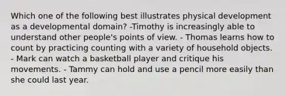 Which one of the following best illustrates physical development as a developmental domain? -Timothy is increasingly able to understand other people's points of view. - Thomas learns how to count by practicing counting with a variety of household objects. - Mark can watch a basketball player and critique his movements. - Tammy can hold and use a pencil more easily than she could last year.