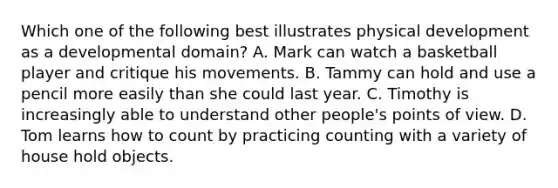 Which one of the following best illustrates physical development as a developmental domain? A. Mark can watch a basketball player and critique his movements. B. Tammy can hold and use a pencil more easily than she could last year. C. Timothy is increasingly able to understand other people's points of view. D. Tom learns how to count by practicing counting with a variety of house hold objects.