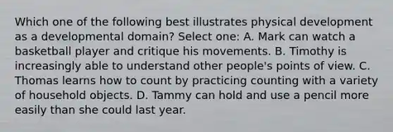 Which one of the following best illustrates physical development as a developmental domain? Select one: A. Mark can watch a basketball player and critique his movements. B. Timothy is increasingly able to understand other people's points of view. C. Thomas learns how to count by practicing counting with a variety of household objects. D. Tammy can hold and use a pencil more easily than she could last year.