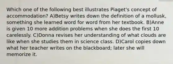 Which one of the following best illustrates Piaget's concept of accommodation? A)Betsy writes down the definition of a mollusk, something she learned word for word from her textbook. B)Anne is given 10 more addition problems when she does the first 10 carelessly. C)Donna revises her understanding of what clouds are like when she studies them in science class. D)Carol copies down what her teacher writes on the blackboard; later she will memorize it.