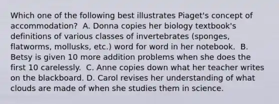 Which one of the following best illustrates Piaget's concept of accommodation? ﻿ A. Donna copies her biology textbook's definitions of various classes of invertebrates (sponges, flatworms, mollusks, etc.) word for word in her notebook. ﻿ B. Betsy is given 10 more addition problems when she does the first 10 carelessly. ﻿ C. Anne copies down what her teacher writes on the blackboard.﻿ D. Carol revises her understanding of what clouds are made of when she studies them in science.