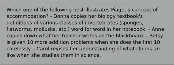 Which one of the following best illustrates Piaget's concept of accommodation? - Donna copies her biology textbook's definitions of various classes of invertebrates (sponges, flatworms, mollusks, etc.) word for word in her notebook. - Anne copies down what her teacher writes on the blackboard. - Betsy is given 10 more addition problems when she does the first 10 carelessly. - Carol revises her understanding of what clouds are like when she studies them in science.