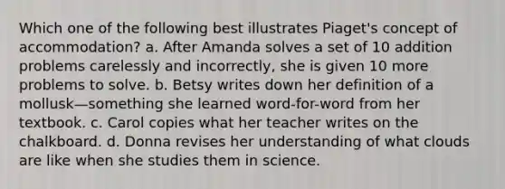 Which one of the following best illustrates Piaget's concept of accommodation? a. After Amanda solves a set of 10 addition problems carelessly and incorrectly, she is given 10 more problems to solve. b. Betsy writes down her definition of a mollusk—something she learned word-for-word from her textbook. c. Carol copies what her teacher writes on the chalkboard. d. Donna revises her understanding of what clouds are like when she studies them in science.