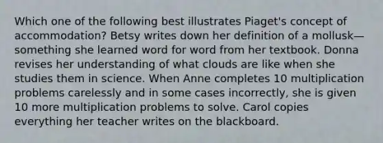 Which one of the following best illustrates Piaget's concept of accommodation? Betsy writes down her definition of a mollusk—something she learned word for word from her textbook. Donna revises her understanding of what clouds are like when she studies them in science. When Anne completes 10 multiplication problems carelessly and in some cases incorrectly, she is given 10 more multiplication problems to solve. Carol copies everything her teacher writes on the blackboard.