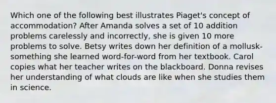 Which one of the following best illustrates Piaget's concept of accommodation? After Amanda solves a set of 10 addition problems carelessly and incorrectly, she is given 10 more problems to solve. Betsy writes down her definition of a mollusk-something she learned word-for-word from her textbook. Carol copies what her teacher writes on the blackboard. Donna revises her understanding of what clouds are like when she studies them in science.