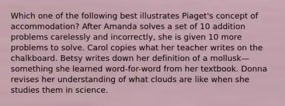 Which one of the following best illustrates Piaget's concept of accommodation? After Amanda solves a set of 10 addition problems carelessly and incorrectly, she is given 10 more problems to solve. Carol copies what her teacher writes on the chalkboard. Betsy writes down her definition of a mollusk—something she learned word-for-word from her textbook. Donna revises her understanding of what clouds are like when she studies them in science.