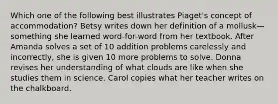 Which one of the following best illustrates Piaget's concept of accommodation? Betsy writes down her definition of a mollusk—something she learned word-for-word from her textbook. After Amanda solves a set of 10 addition problems carelessly and incorrectly, she is given 10 more problems to solve. Donna revises her understanding of what clouds are like when she studies them in science. Carol copies what her teacher writes on the chalkboard.