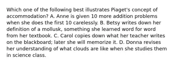 Which one of the following best illustrates Piaget's concept of accommodation? A. Anne is given 10 more addition problems when she does the first 10 carelessly. B. Betsy writes down her definition of a mollusk, something she learned word for word from her textbook. C. Carol copies down what her teacher writes on the blackboard; later she will memorize it. D. Donna revises her understanding of what clouds are like when she studies them in science class.