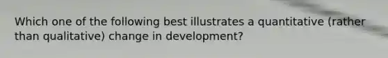 Which one of the following best illustrates a quantitative (rather than qualitative) change in development?