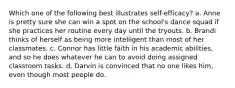 Which one of the following best illustrates self-efficacy? a. Anne is pretty sure she can win a spot on the school's dance squad if she practices her routine every day until the tryouts. b. Brandi thinks of herself as being more intelligent than most of her classmates. c. Connor has little faith in his academic abilities, and so he does whatever he can to avoid doing assigned classroom tasks. d. Darvin is convinced that no one likes him, even though most people do.