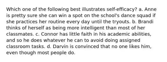 Which one of the following best illustrates self-efficacy? a. Anne is pretty sure she can win a spot on the school's dance squad if she practices her routine every day until the tryouts. b. Brandi thinks of herself as being more intelligent than most of her classmates. c. Connor has little faith in his academic abilities, and so he does whatever he can to avoid doing assigned classroom tasks. d. Darvin is convinced that no one likes him, even though most people do.