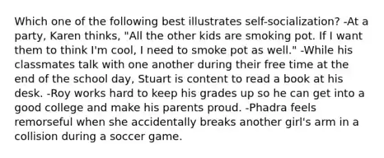 Which one of the following best illustrates self-socialization? -At a party, Karen thinks, "All the other kids are smoking pot. If I want them to think I'm cool, I need to smoke pot as well." -While his classmates talk with one another during their free time at the end of the school day, Stuart is content to read a book at his desk. -Roy works hard to keep his grades up so he can get into a good college and make his parents proud. -Phadra feels remorseful when she accidentally breaks another girl's arm in a collision during a soccer game.