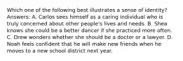 Which one of the following best illustrates a sense of identity? Answers: A. Carlos sees himself as a caring individual who is truly concerned about other people's lives and needs. B. Shea knows she could be a better dancer if she practiced more often. C. Drew wonders whether she should be a doctor or a lawyer. D. Noah feels confident that he will make new friends when he moves to a new school district next year.