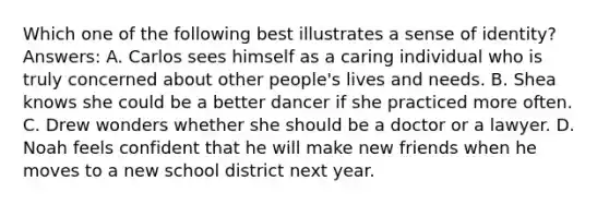 Which one of the following best illustrates a sense of identity? Answers: A. Carlos sees himself as a caring individual who is truly concerned about other people's lives and needs. B. Shea knows she could be a better dancer if she practiced more often. C. Drew wonders whether she should be a doctor or a lawyer. D. Noah feels confident that he will make new friends when he moves to a new school district next year.