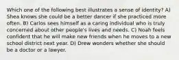 Which one of the following best illustrates a sense of identity? A) Shea knows she could be a better dancer if she practiced more often. B) Carlos sees himself as a caring individual who is truly concerned about other people's lives and needs. C) Noah feels confident that he will make new friends when he moves to a new school district next year. D) Drew wonders whether she should be a doctor or a lawyer.