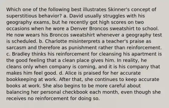 Which one of the following best illustrates Skinner's concept of superstitious behavior? a. David usually struggles with his geography exams, but he recently got high scores on two occasions when he wore a Denver Broncos sweatshirt to school. He now wears his Broncos sweatshirt whenever a geography test is scheduled. b. Charlotte misinterprets a teacher's praise as sarcasm and therefore as punishment rather than reinforcement. c. Bradley thinks his reinforcement for cleansing his apartment is the good feeling that a clean place gives him. In reality, he cleans only when company is coming, and it is his company that makes him feel good. d. Alice is praised for her accurate bookkeeping at work. After that, she continues to keep accurate books at work. She also begins to be more careful about balancing her personal checkbook each month, even though she receives no reinforcement for doing so.