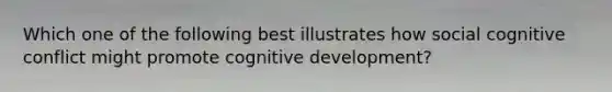 Which one of the following best illustrates how social cognitive conflict might promote cognitive development?