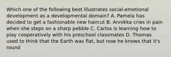 Which one of the following best illustrates social-emotional development as a developmental domain? A. Pamela has decided to get a fashionable new haircut B. Annikka cries in pain when she steps on a sharp pebble C. Carlos is learning how to play cooperatively with his preschool classmates D. Thomas used to think that the Earth was flat, but now he knows that it's round