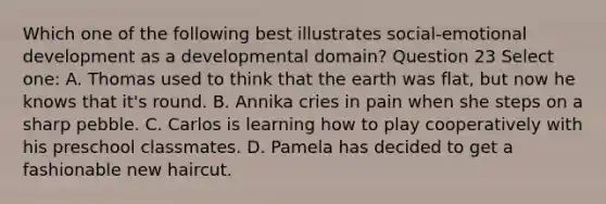 Which one of the following best illustrates social-emotional development as a developmental domain? Question 23 Select one: A. Thomas used to think that the earth was flat, but now he knows that it's round. B. Annika cries in pain when she steps on a sharp pebble. C. Carlos is learning how to play cooperatively with his preschool classmates. D. Pamela has decided to get a fashionable new haircut.