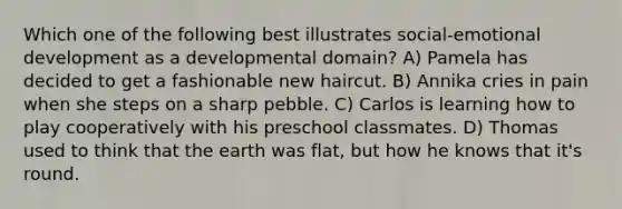 Which one of the following best illustrates social-emotional development as a developmental domain? A) Pamela has decided to get a fashionable new haircut. B) Annika cries in pain when she steps on a sharp pebble. C) Carlos is learning how to play cooperatively with his preschool classmates. D) Thomas used to think that the earth was flat, but how he knows that it's round.