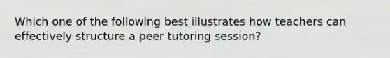 Which one of the following best illustrates how teachers can effectively structure a peer tutoring session?