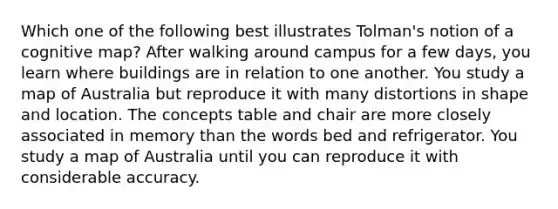 Which one of the following best illustrates Tolman's notion of a cognitive map? After walking around campus for a few days, you learn where buildings are in relation to one another. You study a map of Australia but reproduce it with many distortions in shape and location. The concepts table and chair are more closely associated in memory than the words bed and refrigerator. You study a map of Australia until you can reproduce it with considerable accuracy.