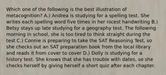 Which one of the following is the best illustration of metacognition? A.) Andrea is studying for a spelling test. She writes each spelling word five times in her nicest handwriting B.) Betsy stays up late studying for a geography test. The following morning in school, she is too tired to think straight during the test C.) Connie is preparing to take the SAT Reasoning Test, so she checks out an SAT preparation book from the local library and reads it from cover to cover D.) Dolly is studying for a history test. She knows that she has trouble with dates, so she checks herself by giving herself a short quiz after each chapter.