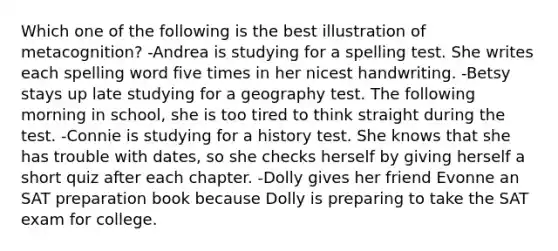 Which one of the following is the best illustration of metacognition? -Andrea is studying for a spelling test. She writes each spelling word five times in her nicest handwriting. -Betsy stays up late studying for a geography test. The following morning in school, she is too tired to think straight during the test. -Connie is studying for a history test. She knows that she has trouble with dates, so she checks herself by giving herself a short quiz after each chapter. -Dolly gives her friend Evonne an SAT preparation book because Dolly is preparing to take the SAT exam for college.