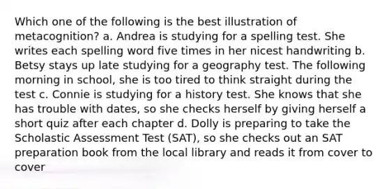 Which one of the following is the best illustration of metacognition? a. Andrea is studying for a spelling test. She writes each spelling word five times in her nicest handwriting b. Betsy stays up late studying for a geography test. The following morning in school, she is too tired to think straight during the test c. Connie is studying for a history test. She knows that she has trouble with dates, so she checks herself by giving herself a short quiz after each chapter d. Dolly is preparing to take the Scholastic Assessment Test (SAT), so she checks out an SAT preparation book from the local library and reads it from cover to cover