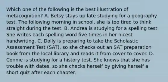 Which one of the following is the best illustration of metacognition? A. Betsy stays up late studying for a geography test. The following morning in school, she is too tired to think straight during the test. B. Andrea is studying for a spelling test. She writes each spelling word five times in her nicest handwriting. C. Dolly is preparing to take the Scholastic Assessment Test (SAT), so she checks out an SAT preparation book from the local library and reads it from cover to cover. D. Connie is studying for a history test. She knows that she has trouble with dates, so she checks herself by giving herself a short quiz after each chapter.