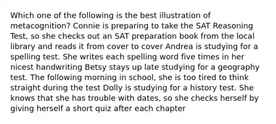 Which one of the following is the best illustration of metacognition? Connie is preparing to take the SAT Reasoning Test, so she checks out an SAT preparation book from the local library and reads it from cover to cover Andrea is studying for a spelling test. She writes each spelling word five times in her nicest handwriting Betsy stays up late studying for a geography test. The following morning in school, she is too tired to think straight during the test Dolly is studying for a history test. She knows that she has trouble with dates, so she checks herself by giving herself a short quiz after each chapter