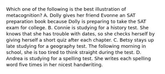 Which one of the following is the best illustration of metacognition? A. Dolly gives her friend Evonne an SAT preparation book because Dolly is preparing to take the SAT exam for college. B. Connie is studying for a history test. She knows that she has trouble with dates, so she checks herself by giving herself a short quiz after each chapter. C. Betsy stays up late studying for a geography test. The following morning in school, she is too tired to think straight during the test. D. Andrea is studying for a spelling test. She writes each spelling word five times in her nicest handwriting.