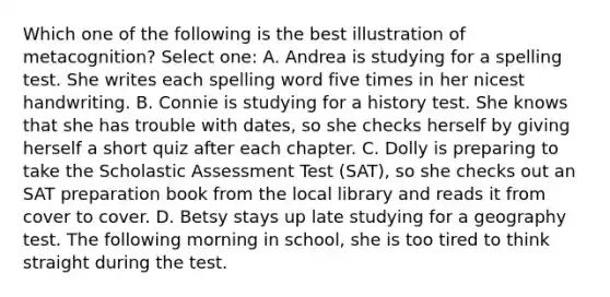 Which one of the following is the best illustration of metacognition? Select one: A. Andrea is studying for a spelling test. She writes each spelling word five times in her nicest handwriting. B. Connie is studying for a history test. She knows that she has trouble with dates, so she checks herself by giving herself a short quiz after each chapter. C. Dolly is preparing to take the Scholastic Assessment Test (SAT), so she checks out an SAT preparation book from the local library and reads it from cover to cover. D. Betsy stays up late studying for a geography test. The following morning in school, she is too tired to think straight during the test.