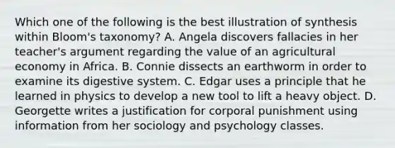 Which one of the following is the best illustration of synthesis within Bloom's taxonomy? A. Angela discovers fallacies in her teacher's argument regarding the value of an agricultural economy in Africa. B. Connie dissects an earthworm in order to examine its digestive system. C. Edgar uses a principle that he learned in physics to develop a new tool to lift a heavy object. D. Georgette writes a justification for corporal punishment using information from her sociology and psychology classes.