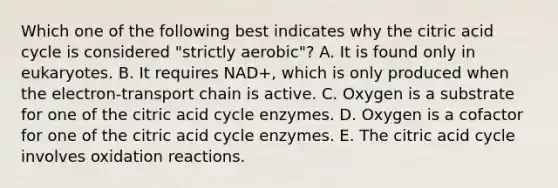 Which one of the following best indicates why the citric acid cycle is considered "strictly aerobic"? A. It is found only in eukaryotes. B. It requires NAD+, which is only produced when the electron-transport chain is active. C. Oxygen is a substrate for one of the citric acid cycle enzymes. D. Oxygen is a cofactor for one of the citric acid cycle enzymes. E. The citric acid cycle involves oxidation reactions.