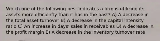 Which one of the following best indicates a firm is utilizing its assets more efficiently than it has in the past? A) A decrease in the total asset turnover B) A decrease in the capital intensity ratio C) An increase in days' sales in receivables D) A decrease in the profit margin E) A decrease in the inventory turnover rate