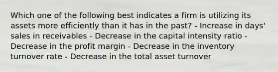 Which one of the following best indicates a firm is utilizing its assets more efficiently than it has in the past? - Increase in days' sales in receivables - Decrease in the capital intensity ratio - Decrease in the profit margin - Decrease in the inventory turnover rate - Decrease in the total asset turnover