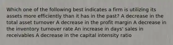 Which one of the following best indicates a firm is utilizing its assets more efficiently than it has in the past? A decrease in the total asset turnover A decrease in the profit margin A decrease in the inventory turnover rate An increase in days' sales in receivables A decrease in the capital intensity ratio