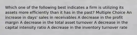 Which one of the following best indicates a firm is utilizing its assets more efficiently than it has in the past? Multiple Choice An increase in days' sales in receivables A decrease in the profit margin A decrease in the total asset turnover A decrease in the capital intensity ratio A decrease in the inventory turnover rate