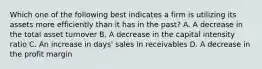 Which one of the following best indicates a firm is utilizing its assets more efficiently than it has in the past? A. A decrease in the total asset turnover B. A decrease in the capital intensity ratio C. An increase in days' sales in receivables D. A decrease in the profit margin