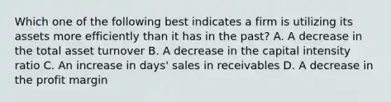 Which one of the following best indicates a firm is utilizing its assets more efficiently than it has in the past? A. A decrease in the total asset turnover B. A decrease in the capital intensity ratio C. An increase in days' sales in receivables D. A decrease in the profit margin