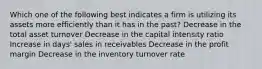 Which one of the following best indicates a firm is utilizing its assets more efficiently than it has in the past? Decrease in the total asset turnover Decrease in the capital intensity ratio Increase in days' sales in receivables Decrease in the profit margin Decrease in the inventory turnover rate