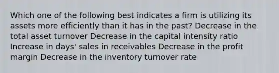 Which one of the following best indicates a firm is utilizing its assets more efficiently than it has in the past? Decrease in the total asset turnover Decrease in the capital intensity ratio Increase in days' sales in receivables Decrease in the profit margin Decrease in the inventory turnover rate