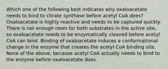 Which one of the following best indicates why oxaloacetate needs to bind to citrate synthase before acetyl CoA does? Oxaloacetate is highly reactive and needs to be captured quickly. There is not enough room for both substrates in the active site, so oxaloacetate needs to be enzymatically cleaved before acetyl CoA can bind. Binding of oxaloacetate induces a conformational change in the enzyme that creates the acetyl CoA binding site. None of the above, because acetyl CoA actually needs to bind to the enzyme before oxaloacetate does.