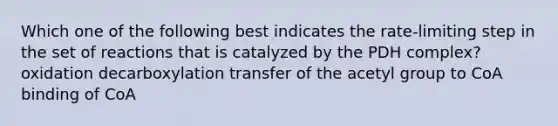 Which one of the following best indicates the rate-limiting step in the set of reactions that is catalyzed by the PDH complex? oxidation decarboxylation transfer of the acetyl group to CoA binding of CoA