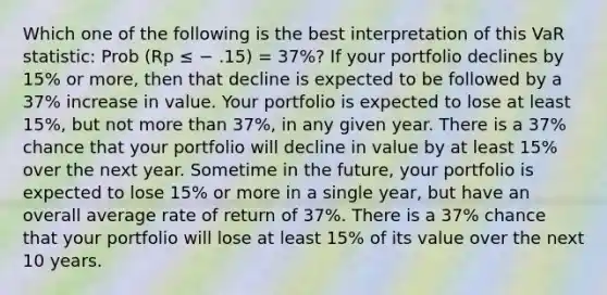 Which one of the following is the best interpretation of this VaR statistic: Prob (Rp ≤ − .15) = 37%? If your portfolio declines by 15% or more, then that decline is expected to be followed by a 37% increase in value. Your portfolio is expected to lose at least 15%, but not more than 37%, in any given year. There is a 37% chance that your portfolio will decline in value by at least 15% over the next year. Sometime in the future, your portfolio is expected to lose 15% or more in a single year, but have an overall average rate of return of 37%. There is a 37% chance that your portfolio will lose at least 15% of its value over the next 10 years.