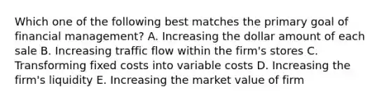 Which one of the following best matches the primary goal of financial management? A. Increasing the dollar amount of each sale B. Increasing traffic flow within the firm's stores C. Transforming fixed costs into variable costs D. Increasing the firm's liquidity E. Increasing the market value of firm