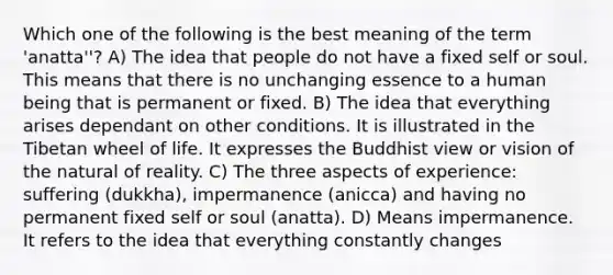 Which one of the following is the best meaning of the term 'anatta''? A) The idea that people do not have a fixed self or soul. This means that there is no unchanging essence to a human being that is permanent or fixed. B) The idea that everything arises dependant on other conditions. It is illustrated in the Tibetan wheel of life. It expresses the Buddhist view or vision of the natural of reality. C) The three aspects of experience: suffering (dukkha), impermanence (anicca) and having no permanent fixed self or soul (anatta). D) Means impermanence. It refers to the idea that everything constantly changes